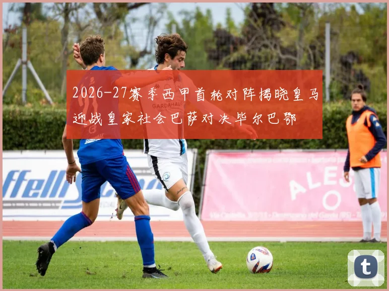 2026-27赛季西甲首轮对阵揭晓皇马迎战皇家社会巴萨对决毕尔巴鄂