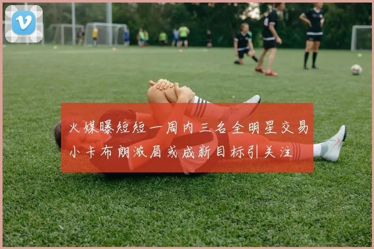火媒曝短短一周内三名全明星交易小卡布朗浓眉或成新目标引关注