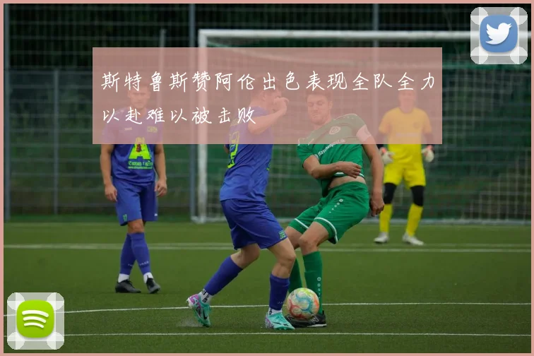 斯特鲁斯赞阿伦出色表现全队全力以赴难以被击败
