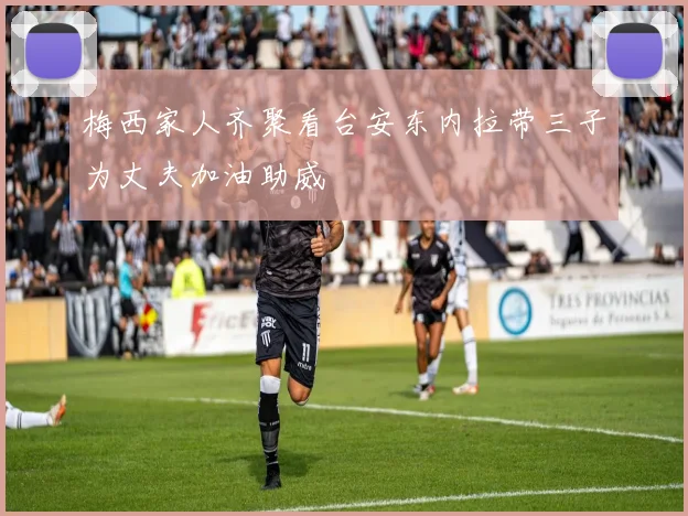 梅西家人齐聚看台安东内拉带三子为丈夫加油助威