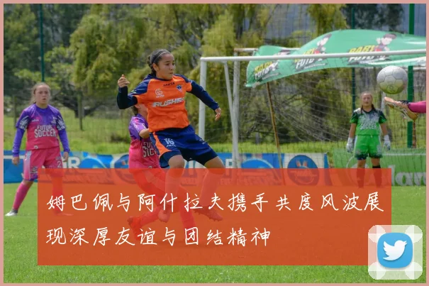 姆巴佩与阿什拉夫携手共度风波展现深厚友谊与团结精神