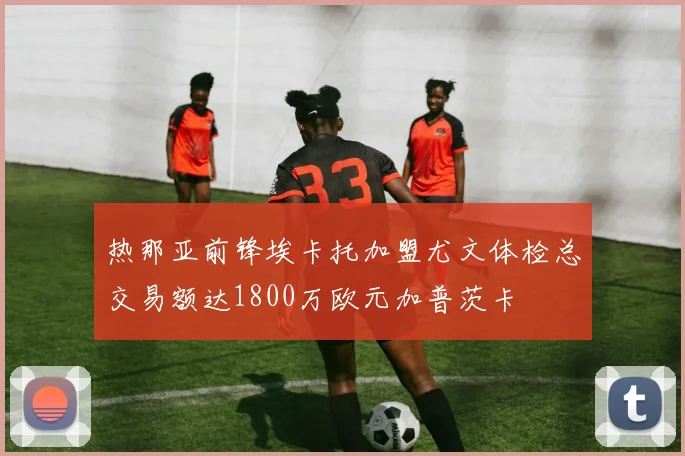 热那亚前锋埃卡托加盟尤文体检总交易额达1800万欧元加普茨卡