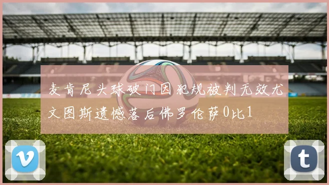 麦肯尼头球破门因犯规被判无效尤文图斯遗憾落后佛罗伦萨0比1