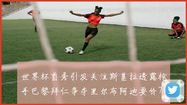 世界杯首秀引发关注斯基拉透露枪手巴黎拜仁争夺里尔布阿迪要价7000万欧