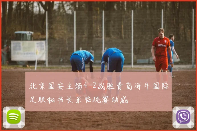 北京国安主场4-2战胜青岛海牛国际足联秘书长亲临观赛助威