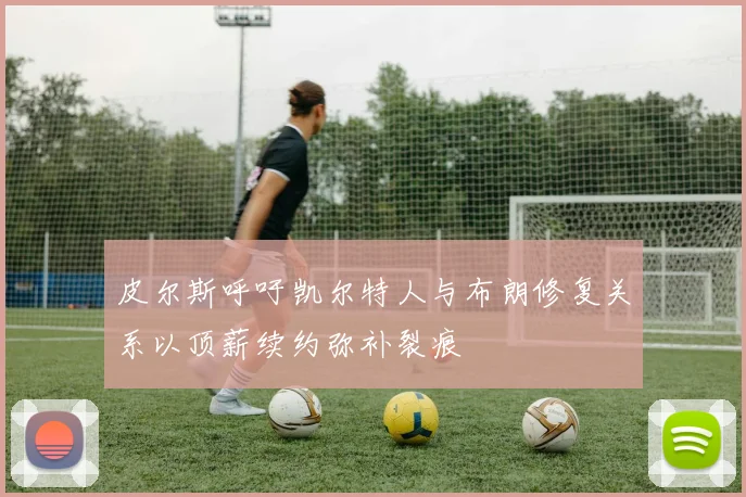 皮尔斯呼吁凯尔特人与布朗修复关系以顶薪续约弥补裂痕