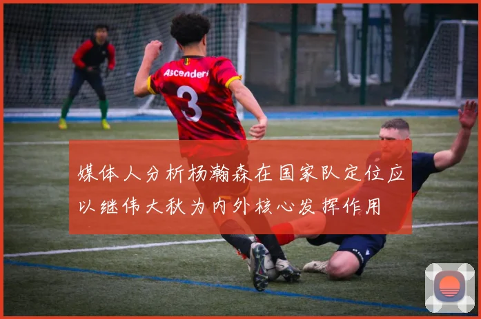 媒体人分析杨瀚森在国家队定位应以继伟大秋为内外核心发挥作用
