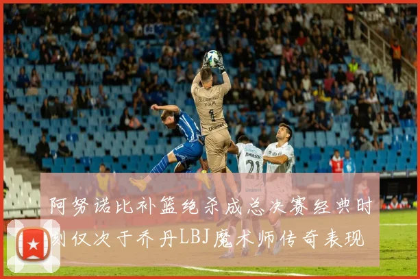 阿努诺比补篮绝杀成总决赛经典时刻仅次于乔丹LBJ魔术师传奇表现