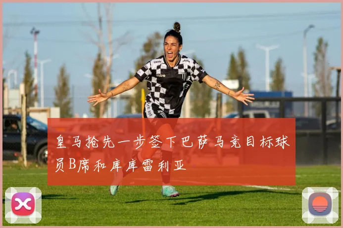 皇马抢先一步签下巴萨马竞目标球员B席和库库雷利亚